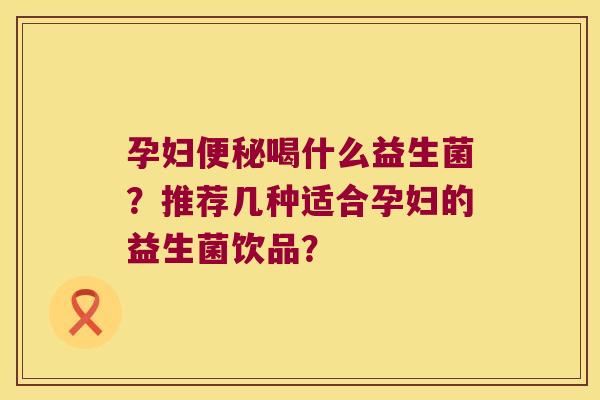 孕妇便秘喝什么益生菌？推荐几种适合孕妇的益生菌饮品？