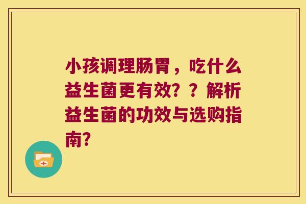 小孩调理肠胃，吃什么益生菌更有效？？解析益生菌的功效与选购指南？