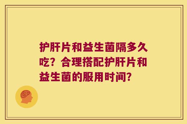 护肝片和益生菌隔多久吃？合理搭配护肝片和益生菌的服用时间？