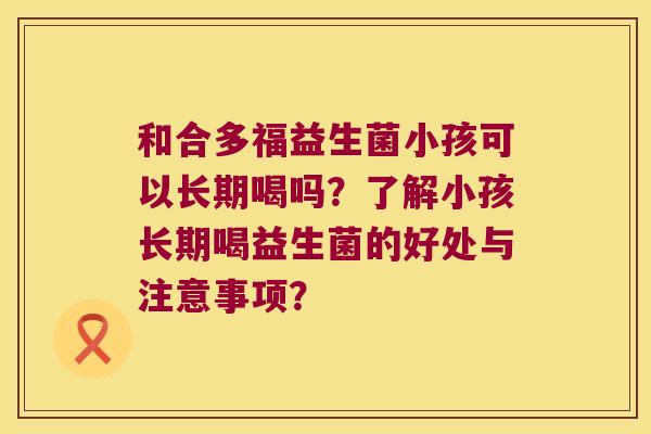 和合多福益生菌小孩可以长期喝吗？了解小孩长期喝益生菌的好处与注意事项？