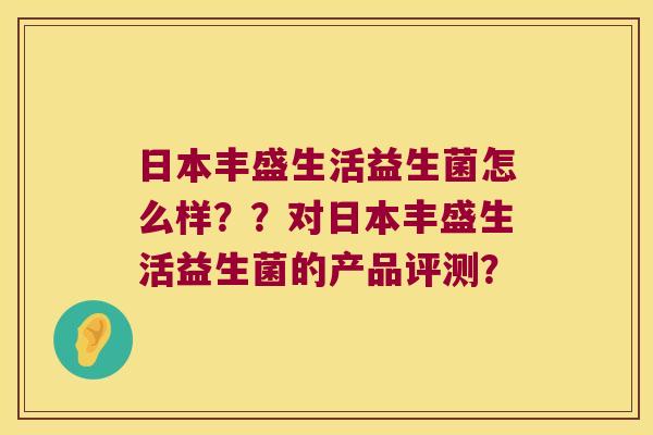 日本丰盛生活益生菌怎么样？？对日本丰盛生活益生菌的产品评测？