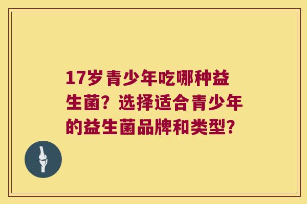 17岁青少年吃哪种益生菌?选择适合青少年的益生菌品牌和类型? 17岁青少年吃哪种益生菌?选择适合青少年的益生菌品牌和类型?