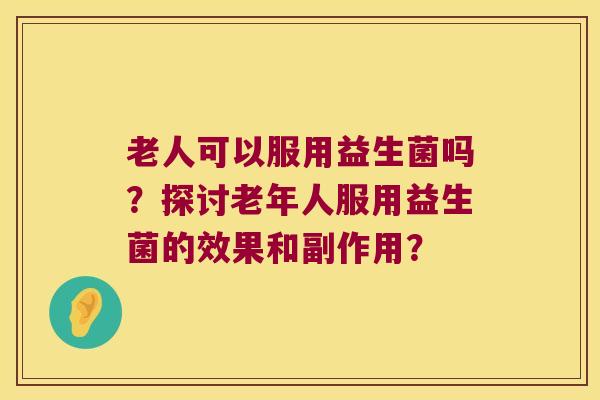 老人可以服用益生菌吗？探讨老年人服用益生菌的效果和副作用？