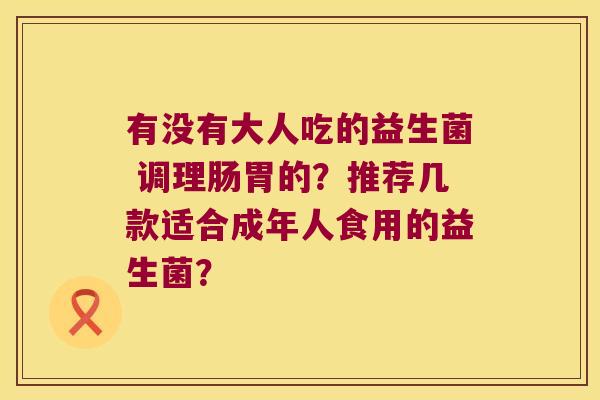 有没有大人吃的益生菌 调理肠胃的?推荐几款适合成年人食用的益生菌? 有没有大人吃的益生菌 调理肠胃的?推荐几款适合成年人食用的益生菌?