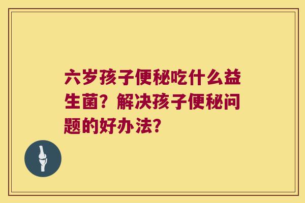 六岁孩子吃什么益生菌?解决孩子问题的好办法? 六岁孩子吃什么益生菌?解决孩子问题的好办法?