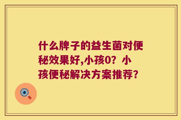 什么牌子的益生菌对便秘效果好,小孩0？小孩便秘解决方案推荐？
