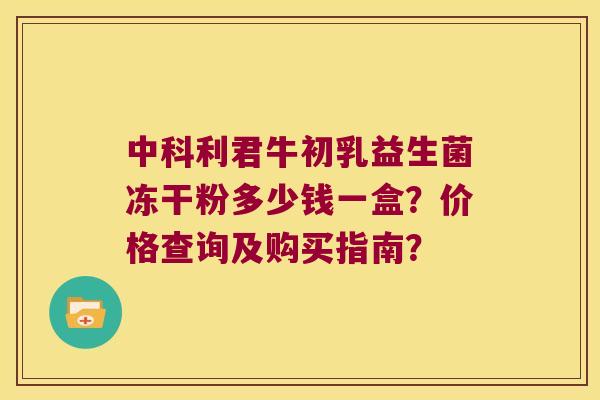 中科利君牛初乳益生菌冻干粉多少钱一盒？价格查询及购买指南？