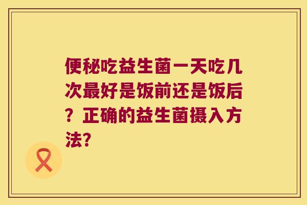 便秘吃益生菌一天吃几次最好是饭前还是饭后？正确的益生菌摄入方法？