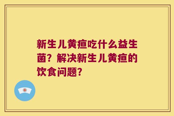 新生儿黄疸吃什么益生菌？解决新生儿黄疸的饮食问题？