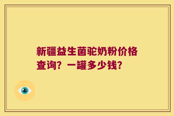 新疆益生菌驼奶粉价格查询？一罐多少钱？