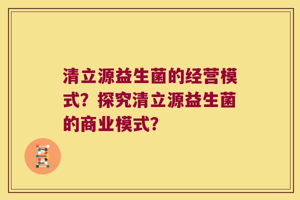 清立源益生菌的经营模式？探究清立源益生菌的商业模式？