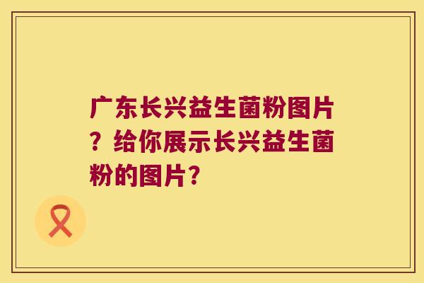 广东长兴益生菌粉图片？给你展示长兴益生菌粉的图片？