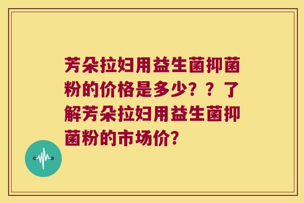 芳朵拉妇用益生菌抑菌粉的价格是多少？？了解芳朵拉妇用益生菌抑菌粉的市场价？