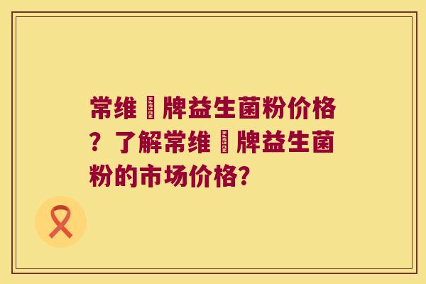 常维効牌益生菌粉价格？了解常维効牌益生菌粉的市场价格？