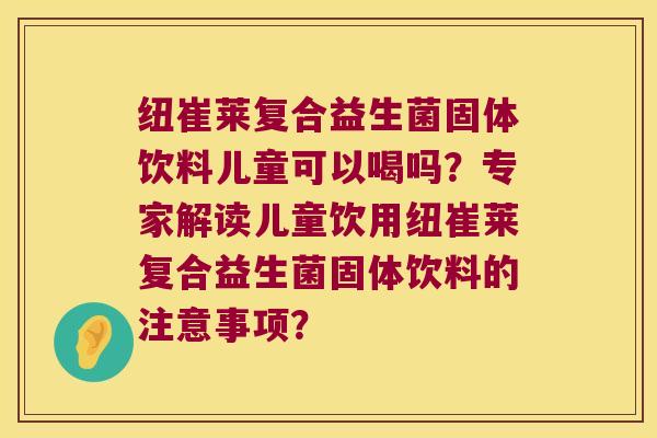 纽崔莱复合益生菌固体饮料儿童可以喝吗？专家解读儿童饮用纽崔莱复合益生菌固体饮料的注意事项？