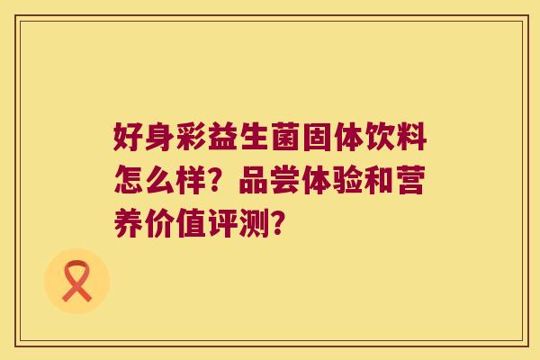 好身彩益生菌固体饮料怎么样?品尝体验和营养价值评测? 好身彩益生菌固体饮料怎么样?品尝体验和营养价值评测?