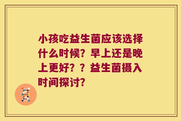 小孩吃益生菌应该选择什么时候？早上还是晚上更好？？益生菌摄入时间探讨？