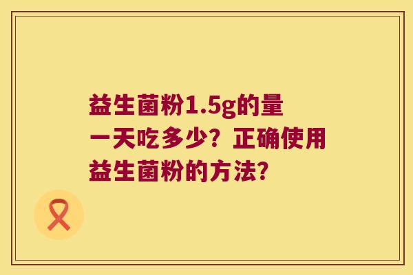 益生菌粉1.5g的量一天吃多少?正确使用益生菌粉的方法? 益生菌粉1.5g的量一天吃多少?正确使用益生菌粉的方法?
