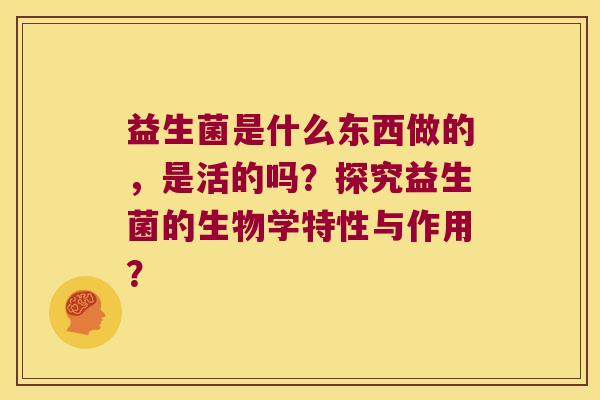 益生菌是什么东西做的,是活的吗?探究益生菌的生物学特性与作用? 益生菌是什么东西做的,是活的吗?探究益生菌的生物学特性与作用?