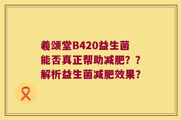 羲颂堂B420益生菌能否真正帮助减肥？？解析益生菌减肥效果？