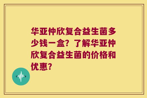 华亚仲欣复合益生菌多少钱一盒？了解华亚仲欣复合益生菌的价格和优惠？