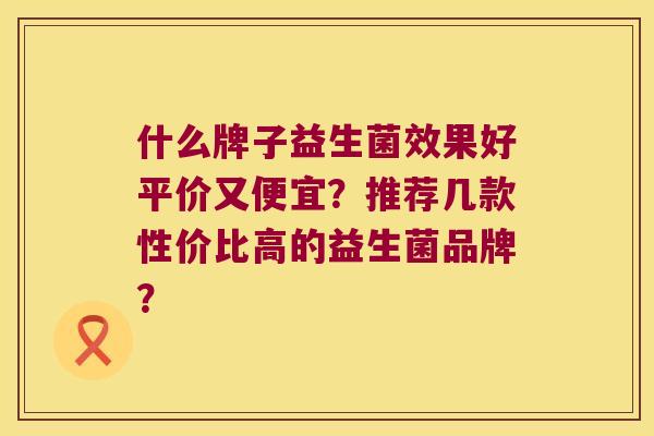 什么牌子益生菌效果好平价又便宜？推荐几款性价比高的益生菌品牌？