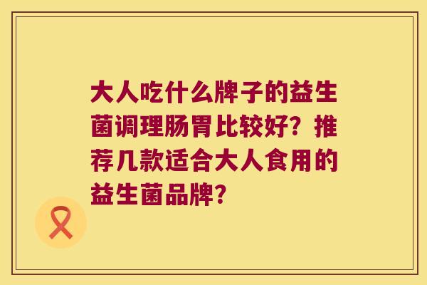 大人吃什么牌子的益生菌调理肠胃比较好?推荐几款适合大人食用的益生菌品牌? 大人吃什么牌子的益生菌调理肠胃比较好?推荐几款适合大人食用的益生菌品牌?