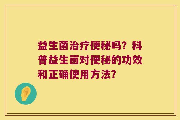 益生菌治疗便秘吗？科普益生菌对便秘的功效和正确使用方法？