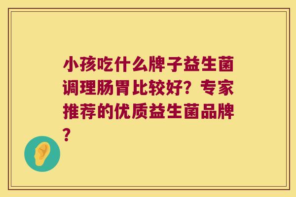 小孩吃什么牌子益生菌调理肠胃比较好？专家推荐的优质益生菌品牌？