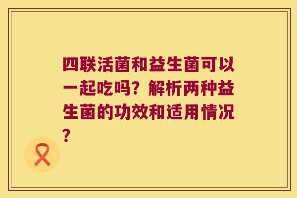 四联活菌和益生菌可以一起吃吗？解析两种益生菌的功效和适用情况？