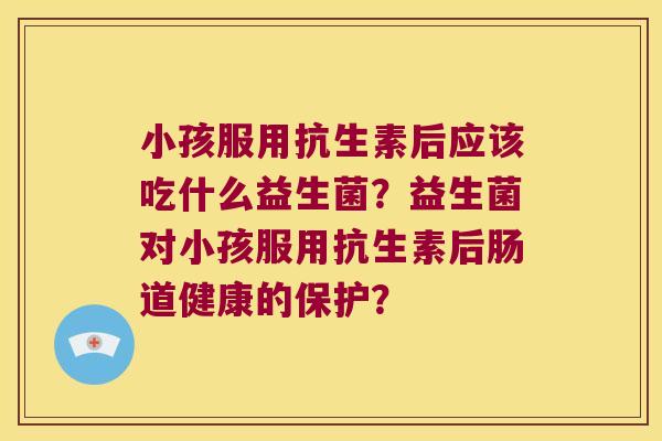 小孩服用抗生素后应该吃什么益生菌？益生菌对小孩服用抗生素后肠道健康的保护？