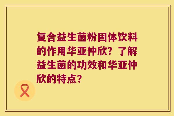 复合益生菌粉固体饮料的作用华亚仲欣?了解益生菌的功效和华亚仲欣的特点? 复合益生菌粉固体饮料的作用华亚仲欣?了解益生菌的功效和华亚仲欣的特点?