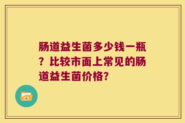 肠道益生菌多少钱一瓶？比较市面上常见的肠道益生菌价格？