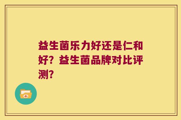 益生菌乐力好还是仁和好？益生菌品牌对比评测？