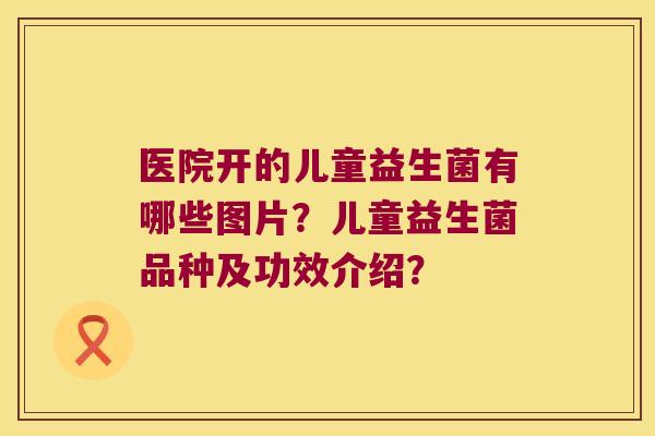 医院开的儿童益生菌有哪些图片?儿童益生菌品种及功效介绍? 医院开的儿童益生菌有哪些图片?儿童益生菌品种及功效介绍?