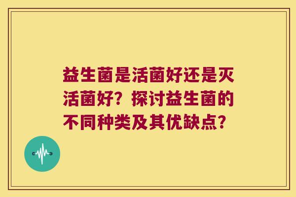 益生菌是活菌好还是灭活菌好?探讨益生菌的不同种类及其优缺点? 益生菌是活菌好还是灭活菌好?探讨益生菌的不同种类及其优缺点?