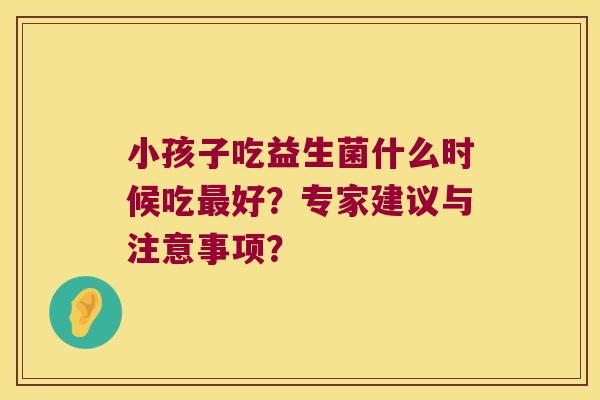 小孩子吃益生菌什么时候吃最好？专家建议与注意事项？