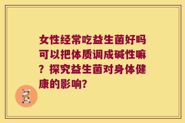 女性经常吃益生菌好吗可以把体质调成碱性嘛？探究益生菌对身体健康的影响？