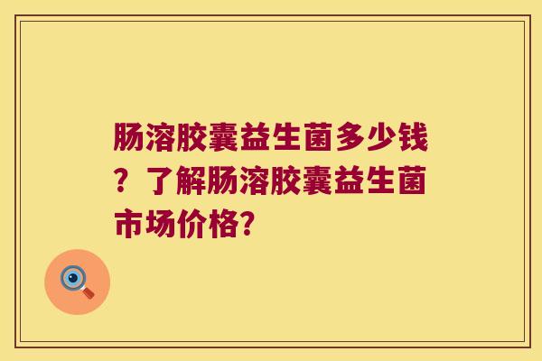 肠溶胶囊益生菌多少钱？了解肠溶胶囊益生菌市场价格？