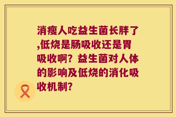 消瘦人吃益生菌长胖了,低烧是肠吸收还是胃吸收啊?益生菌对人体的影响及低烧的消化吸收机制? 消瘦人吃益生菌长胖了,低烧是肠吸收还是胃吸收啊?益生菌对人体的影响及低烧的消化吸收机制?