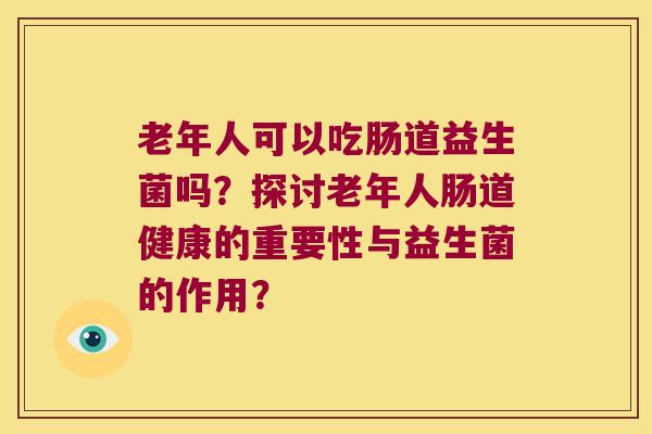 老年人可以吃肠道益生菌吗？探讨老年人肠道健康的重要性与益生菌的作用？