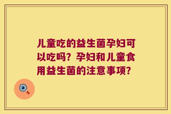 儿童吃的益生菌孕妇可以吃吗?孕妇和儿童食用益生菌的注意事项? 儿童吃的益生菌孕妇可以吃吗?孕妇和儿童食用益生菌的注意事项?