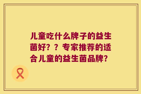 儿童吃什么牌子的益生菌好??专家推荐的适合儿童的益生菌品牌? 儿童吃什么牌子的益生菌好??专家推荐的适合儿童的益生菌品牌?