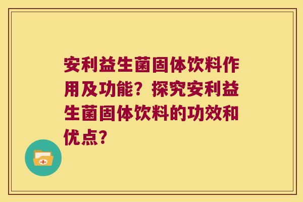 安利益生菌固体饮料作用及功能？探究安利益生菌固体饮料的功效和优点？