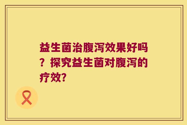 益生菌治腹泻效果好吗？探究益生菌对腹泻的疗效？