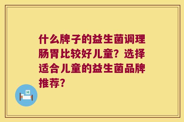什么牌子的益生菌调理肠胃比较好儿童?选择适合儿童的益生菌品牌推荐? 什么牌子的益生菌调理肠胃比较好儿童?选择适合儿童的益生菌品牌推荐?