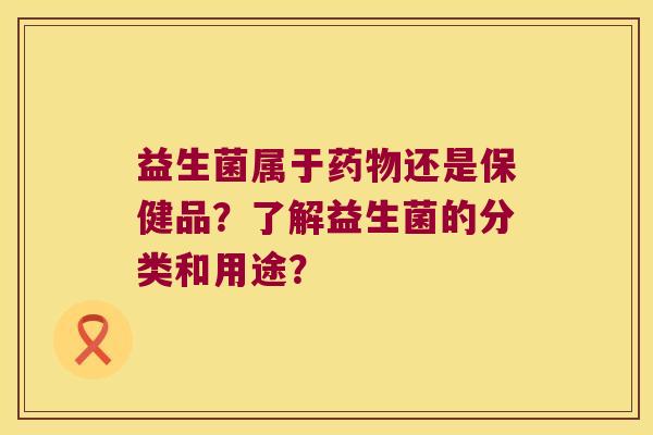 益生菌属于药物还是保健品？了解益生菌的分类和用途？