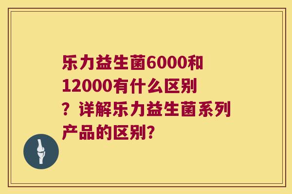 乐力益生菌6000和12000有什么区别？详解乐力益生菌系列产品的区别？