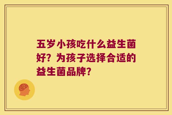 五岁小孩吃什么益生菌好?为孩子选择合适的益生菌品牌? 五岁小孩吃什么益生菌好?为孩子选择合适的益生菌品牌?