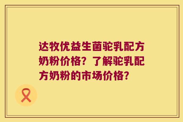 达牧优益生菌驼乳配方奶粉价格？了解驼乳配方奶粉的市场价格？